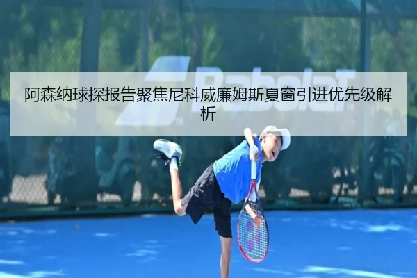 阿森纳球探报告聚焦尼科威廉姆斯夏窗引进优先级解析