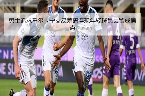 勇士追求马尔卡宁交易筹码浮现年轻球员去留成焦点