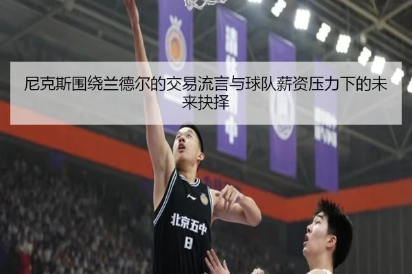尼克斯围绕兰德尔的交易流言与球队薪资压力下的未来抉择