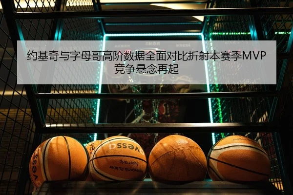 约基奇与字母哥高阶数据全面对比折射本赛季MVP竞争悬念再起