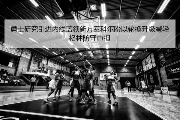 勇士研究引进内线蓝领新方案科尔盼以轮换升级减轻格林防守重担